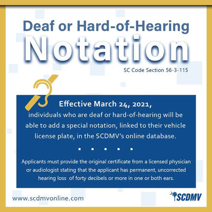 Yellow frame square with white and blue background. Text reads Deaf or Hard of Hearing Notation SC Code Section 56-3-115. Effective March 24, 2021, individuals who are deaf or hard of hearing will be able to add a special notation, linked to their vehicle license plate, in the SCDMV's online database. Applicants much provide the orgininal certificate from a licensed physician or audiologist stating that the applicant has permanent, uncorrected hearing loss of forty decibels or more in one or both ears. www.scdmvonline.com Blue SCDMV logo.
